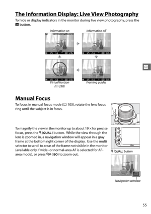 Page 8155
x
The Information Display: Live View Photography
To hide or display indicators in the monitor during live view photography, press the 
R button.
Manual Focus
To focus in manual focus mode ( 0103), rotate the lens focus 
ring until the subject is in focus.
To magnify the view in the monitor up to about 19 × for precise 
focus, press the  X (T ) button.
 While the view through the 
lens is zoomed in, a navigation window will appear in a gray 
frame at the bottom right corner of the display.
 Use the...