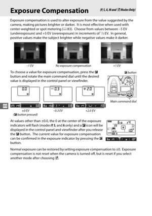 Page 11486
V
Exposure Compensation
Exposure compensation is used to alter exposure from the value suggested by the 
camera, making pictures brighter or darker.
 It is most effective when used with 
center-weighted or spot metering ( 083).
 Choose from values between –5 EV 
(underexposure) and +5 EV (overexposure) in increments of 1/3EV. In general, 
positive values make the subject brighter  while negative values make it darker.
To choose a value for exposure compensation, press the  E 
button and rotate the...