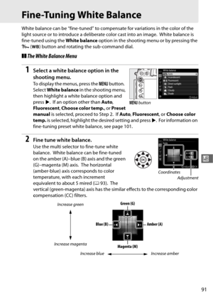 Page 11991
r
Fine-Tuning White Balance
White balance can be “fine-tuned” to compensate for variations in the color of the 
light source or to introduce a deliberate color cast into an image.
 White balance is 
fine-tuned using the  White balance option in the shooting menu or by pressing the 
L  (U ) button and rotating the sub-command dial.
❚❚The White Balance Menu
1Select a white balance option in the 
shooting menu.
To display the menus, press the  G button. 
Select  White balance  in the shooting menu, 
then...