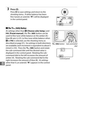 Page 12092
r
3Press J.
Press  J to save settings and return to the 
shooting menu.
 If white balance has been 
fine-tuned, an asterisk (“ E”) will be displayed 
in the control panel.
❚❚ The  L  (U ) Button
At settings other than  K (Choose color temp. ) and 
L  (Preset manual ), the L (U ) button can be 
used to fine-tune white balance on the amber (A)–
blue (B) axis ( 091; to fine-tune white balance when 
K  or  L  is selected, use the shooting menu as 
described on page 91).
 Six settings in both directions...
