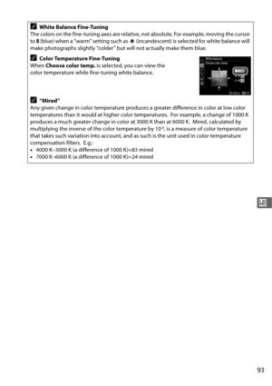 Page 12193
r
AWhite Balance Fine-Tuning
The colors on the fine-tuning axes are relative , not absolute. For example, moving the cursor 
to  B (blue) when a “warm” setting such as  J (incandescent) is selected for white balance will 
make photographs slightly “colder” but will not actually make them blue.
AColor Temperature Fine-Tuning
When  Choose color temp.  is selected, you can view the 
color temperature while fine-tuning white balance.
A“Mired”
Any given change in color temperature produces a greater...