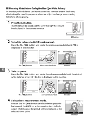 Page 12698
r
❚❚Measuring White Balance  During Live View (Spot White Balance)
In live view, white balance can be measured in a selected area of the frame, 
eliminating the need to prepare a reference object or change lenses during 
telephoto photography.
1Press the a button.
The mirror will be raised and the view through the lens will 
be displayed in the camera monitor.
2Set white balance to  L (Preset manual ).
Press the L (U ) button and rotate the main command dial until  L is 
displayed in the monitor....