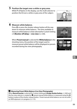 Page 12799
r
5Position the target over a white or grey area.
While D flashes in the display, use the multi selector to 
position the  r over a white or grey area of the subject.
6Measure white balance.
Press  J or press the shutter-release button all the way 
down to measure white balance.
 The time available to 
measure white balance is that selected for Custom Setting 
c4 ( Monitor off delay ) > Live view  (0 238).
When  Preset manual  is selected for White balance  in the 
shooting menu, the position of the...