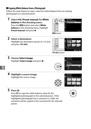 Page 128100
r
❚❚Copying White Balanc e from a Photograph
Follow the steps below to copy a value for white balance from an existing 
photograph to a selected preset.
1Select L (Preset manual ) for White 
balance  in the shooting menu.
Press the  G button and select  White 
balance  in the shooting menu. Highlight 
Preset manual  and press 2.
2Select a destination.
Highlight the destination preset (d-1 to d-6) 
and press  W (S ).
3Choose  Select image .
Highlight Select image  and press 2.
4Highlight a source...