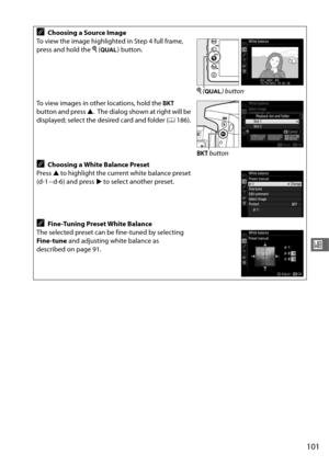 Page 129101
r
AChoosing a Source Image
To view the image highlighted in Step 4 full frame, 
press and hold the  X (T ) button.
To view images in other locations, hold the  D 
button and press  1.
 The dialog shown at right will be 
displayed; select the desired card and folder ( 0186).
AChoosing a White Balance Preset
Press  1 to highlight the current white balance preset 
(d-1 – d-6) and press  2 to select another preset.
AFine-Tuning Preset White Balance
The selected preset can be fine-tuned by selecting...