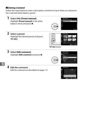 Page 130102
r
❚❚Entering a Comment
Follow the steps below to enter a descriptive comment of up to thirty-six characters 
for a selected white balance preset.
1Select  L (Preset manual ).
Highlight Preset manual  in the white 
balance menu and press  2.
2Select a preset.
Highlight the desired preset and press 
W (S ).
3Select  Edit comment .
Highlight Edit comment  and press 2.
4Edit the comment.
Edit the comment as described on page 111.
W  (S ) button 