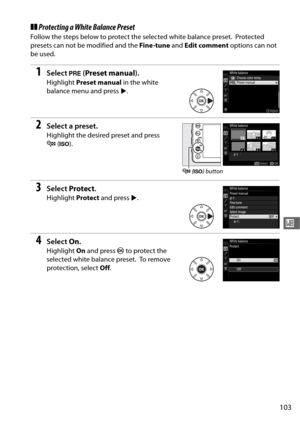 Page 131103
r
❚❚Protecting a White Balance Preset
Follow the steps below to protect the selected white balance preset. Protected 
presets can not be modified and the  Fine -tune and Edit comment  options can not 
be used.
1Select  L (Preset manual ).
Highlight Preset manual  in the white 
balance menu and press  2.
2Select a preset.
Highlight the desired preset and press 
W (S ).
3Select  Protect .
Highlight  Protect and press  2.
4Select  On.
Highlight  On and press  J to protect the 
selected white balance...