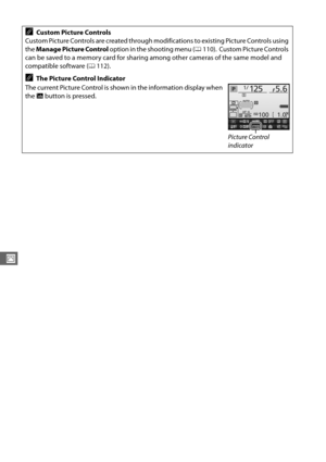 Page 134106
J
ACustom Picture Controls
Custom Picture Controls are created through modifications to existing Picture Controls using 
the  Manage Picture Control  option in the shooting menu ( 0110).
 Custom Picture Controls 
can be saved to a memory card for sharing  among other cameras of the same model and 
compatible software ( 0112).
AThe Picture Control Indicator
The current Picture Control is shown in the information display when 
the  R button is pressed.
Picture Control 
indicator 