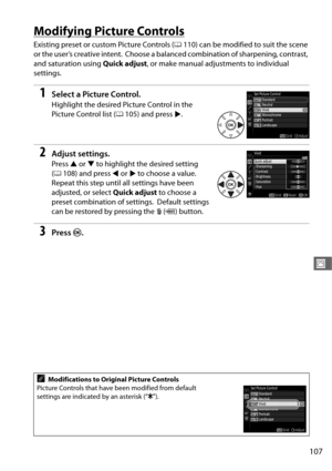 Page 135107
J
Modifying Picture Controls
Existing preset or custom Picture Controls (0110) can be modified to suit the scene 
or the user’s creative intent.
 Choose a balanced combination of sharpening, contrast, 
and saturation using  Quick adjust, or make manual adjustments to individual 
settings.
1Select a Picture Control.
Highlight the desired Picture Control in the 
Picture Control list ( 0105) and press 2.
2Adjust settings.
Press  1 or  3 to highlight the desired setting 
( 0 108) and press  4 or  2 to...