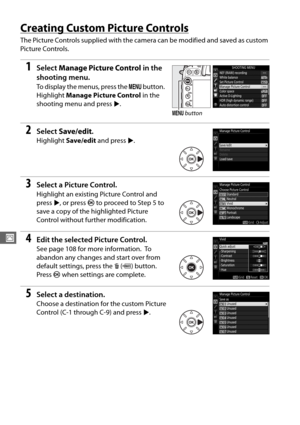 Page 138110
J
Creating Custom Picture Controls
The Picture Controls supplied with the camera can be modified and saved as custom 
Picture Controls.
1Select Manage Picture Control  in the 
shooting menu.
To display the menus, press the  G button. 
Highlight  Manage Picture Control  in the 
shooting menu and press 2.
2Select  Save/edit .
Highlight Save/edit  and press  2.
3Select a Picture Control.
Highlight an existing Picture Control and 
press  2, or press  J to proceed to Step 5 to 
save a copy of the...