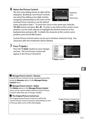 Page 139111
J
6Name the Picture Control.
The text-entry dialog shown at right will be 
displayed.
 By default, new Picture Controls 
are named by adding a two-digit number 
(assigned automatically) to the name of the 
existing Picture Control; to use the default 
name, proceed to Step 7.
 To move the cursor in the name area, hold the 
W (S ) button and press  4 or  2.
 To enter a new letter at the current cursor 
position, use the multi selector to hi ghlight the desired character in the 
keyboard area and press...