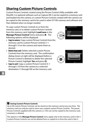 Page 140112
J
Sharing Custom Picture Controls
Custom Picture Controls created using the Picture Control Utility available with 
ViewNX 2 or optional software such as Capture NX 2 can be copied to a memory card 
and loaded into the camera, or custom Picture Controls created with the camera can 
be copied to the memory card to be used  in other D7100 cameras and software and 
then deleted when no longer needed.
To copy custom Picture Controls to or from the 
memory card, or to delete custom Picture Controls 
from...