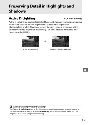 Page 141113
J
Preserving Detail in Highlights and 
Shadows
Active D-Lighting
Active D-Lighting preserves details in highlights and shadows, creating photographs 
with natural contrast.
 Use for high contrast scenes, for example when 
photographing brightly lit outdoor scenery through a door or window or taking 
pictures of shaded subjects on a sunny day.
 It is most effective when used with 
matrix metering ( 083).
Active D-Lighting off Active D-Lighting:  YAuto
D“Active D-Lighting” Versus “D-Lighting”
The...