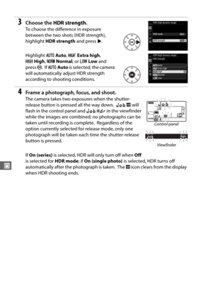 Page 144116
J
3Choose the HDR strength .
To choose the difference in exposure 
between the two shots (HDR strength), 
highlight HDR strength  and press 2.
Highlight  vAuto , c Extra high , 
S High , T Normal , or U Low  and 
press  J.
 If v Auto  is selected, the camera 
will automatically adjust HDR strength 
according to shooting conditions.
4Frame a photograph, focus, and shoot.
The camera takes two expo sures when the shutter-
release button is pressed all the way down.
 l  k  will 
flash in the control...