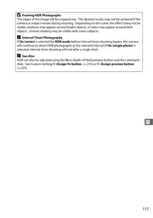 Page 145117
J
DFraming HDR Photographs
The edges of the image will be cropped out.
 The desired results may not be achieved if the 
camera or subject moves during shooting.
 Depending on the scene, the effect many not be 
visible, shadows may appear around bright objects, or halos may appear around dark 
objects.
 Uneven shading may be visible with some subjects.
AInterval Timer Photography
If  On (series)  is selected for  HDR mode before interval timer shooting begins, the camera 
will continue to shoot HDR...