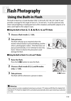 Page 147119
l
l
Flash Photography
The built-in flash has a Guide Number (GN) 12/39 (m/ft, ISO 100, 20 °C/68 °F) and 
provides coverage for the angle of view of  a 16 mm lens.
 It can be used not only 
when natural lighting is inadequate but to  fill in shadows and backlit subjects or to 
add a catch light to the subject’s eyes.
❚❚ Using the Built-in Flash:  i, k , p , n , o , s , w , and  g Modes 
1Choose a flash mode ( 0120).
2Ta k e  p i c t u r e s .
The flash will pop up as required when the 
shutter-release...