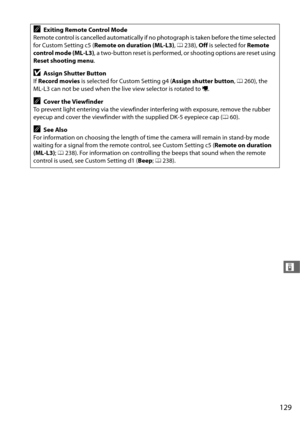 Page 157129
&
AExiting Remote Control Mode
Remote control is cancelled automatically if no photograph is taken before the time selected 
for Custom Setting c5 ( Remote on duration (ML-L3) , 0 238),  Off is selected for  Remote 
control mode (ML-L3) , a two-button reset is performed, or shooting options are reset using 
Reset shooting menu .
DAssign Shutter Button
If  Record movies  is selected for Custom Setting g4 ( Assign shutter button, 0 260), the 
ML-L3 can not be used when the live view selector is rotated...