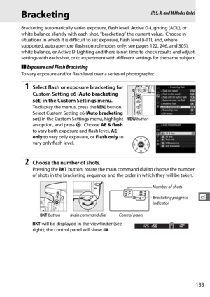 Page 161133
t
Bracketing
Bracketing automatically varies exposure, flash level, Active  D-L ighting (ADL), or 
white balance slightly with each shot, “bracketing” the current value.
 Choose in 
situations in which it is difficult to se t exposure, flash level (i-TTL and, where 
supported, auto aperture flash control mo des only; see pages 122, 246, and 305), 
white balance, or Active D-Lighting and there is not time to check results and adjust 
settings with each shot, or to experiment wi th different settings...