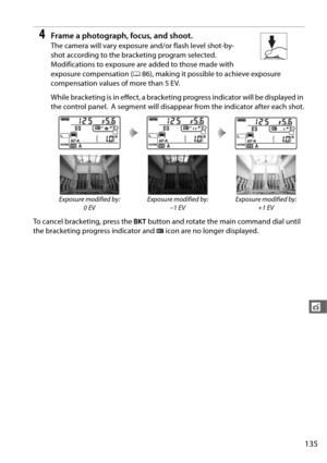 Page 163135
t
4Frame a photograph, focus, and shoot.
The camera will vary exposure and/or flash level shot-by-
shot according to the bracketing program selected.
 
Modifications to exposure are added to those made with 
exposure compensation (086), making it possible to achieve exposure 
compensation values of more than 5 EV.
While bracketing is in effe ct, a bracketing progress indicator will be displayed in 
the control panel.
 A segment will disappear from the indicator after each shot.
To cancel bracketing,...