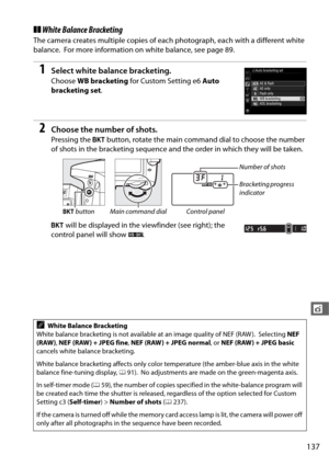 Page 165137
t
❚❚White Balance Bracketing
The camera creates multiple copies of each photograph, each with a different white 
balance.
 For more information on white balance, see page 89.
1Select white balance bracketing.
Choose  WB bracketing  for Custom Setting e6  Auto 
bracketing set .
2Choose the number of shots.
Pressing the D button, rotate the main command dial to choose the number 
of shots in the bracketing sequence and the order in which they will be taken.
D  will be displayed in the  viewfinder (see...