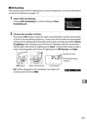 Page 167139
t
❚❚ADL Bracketing
The camera varies Active D-Lighting over a series of exposures. For more information 
on Active D-Lighting, see page 113.
1Select ADL bracketing.
Choose  ADL bracketing  for Custom Setting e6  Auto 
bracketing set .
2Choose the number of shots.
Pressing the D button, rotate the main command dial to choose the number 
of shots in the bracketing sequence.
 Choose two shots to take one photograph 
with Active D-Lighting off and anothe r at the value currently selected for Active...