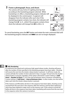 Page 168140
t
3Frame a photograph, focus, and shoot.
The camera will vary Active D-Lighting shot-by-shot 
according to the bracketing program selected.
 While 
bracketing is in effect, a bracketing progress indicator will 
be displayed in the control panel.
 A segment will 
disappear from the indicator after each shot: if the 
bracketing program contains two shots, the indicator will 
change from   to  , while if the program contains three 
shots the indicator will change from   to   to  .
To cancel bracketing,...