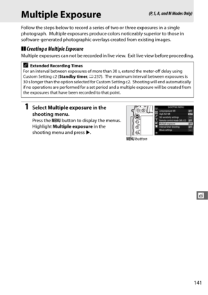 Page 169141
t
Multiple Exposure
Follow the steps below to record a series of two or three exposures in a single 
photograph.
 Multiple exposures produce colors  noticeably superior to those in 
software-generated photographic overlays created from existing images.
❚❚ Creating a Multiple Exposure
Multiple exposures can not be recorded in live view. Exit live view before proceeding.
1Select  Multiple exposure  in the 
shooting menu.
Press the  G button to display the menus. 
Highlight  Multiple exposure  in the...