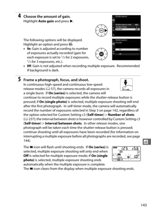 Page 171143
t
4Choose the amount of gain.
Highlight Auto gain  and press  2.
The following options will be displayed.
 
Highlight an option and press  J.
• On: Gain is adjusted according to number 
of exposures actually recorded (gain for 
each exposure is set to 
1/2 for 2 exposures, 1/3 for 3 exposures, etc.).
• Off : Gain is not adjusted when recording multiple exposure.
 Recommended 
if background is dark.
5Frame a photograph, focus, and shoot.
In continuous high-speed and continuous low-speed 
release modes...