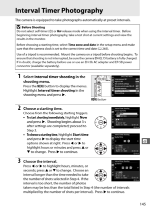 Page 173145
t
Interval Timer Photography
The camera is equipped to take photographs automatically at preset intervals.
1Select Interval timer shooting  in the 
shooting menu.
Press the  G button to display the menus. 
Highlight  Interval timer shooting  in the 
shooting menu and press 2.
2Choose a starting time.
Choose from the following starting triggers.
• To start shooting immediately , highlight Now 
and press  2.
 Shooting begins about 3 s 
after settings are completed; proceed to 
Step 3.
• To choose a...