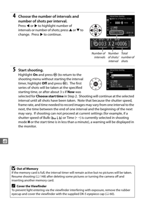 Page 174146
t
4Choose the number of intervals and 
number of shots per interval.
Press 4 or  2 to highlight number of 
intervals or number of shots; press  1 or  3 to 
change.
 Press  2 to continue.
5Start shooting.
Highlight  On and press  J (to return to the 
shooting menu without  starting the interval 
timer, highlight  Off and press  J).
 The first 
series of shots will be  taken at the specified 
starting time, or after about 3 s if  Now was 
selected for  Choose start time  in Step 2.
 Shooting will...