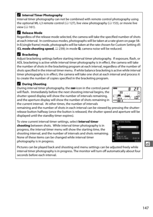 Page 175147
t
AInterval Timer Photography
Interval timer photography can not be combined with remote control photography using 
the optional ML-L3 remote control ( 0127), live view photography ( 0153), or movie live 
view ( 0161).
ARelease Mode
Regardless of the release mode selected, the camera will take the specified number of shots 
at each interval.
 In continuous modes, photographs will be taken at a rate given on page 58. 
In  S (single frame) mode, photographs will be taken at the rate chosen for Custom...
