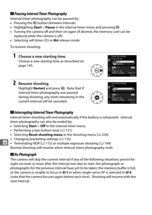 Page 176148
t
❚❚Pausing Interval Timer Photography
Interval timer photography can be paused by:
• Pressing the  J button between intervals
• Highlighting  Start>Pause  in the interval timer menu and pressing  J
• Turning the camera off and then on again (if desired, the memory card can be 
replaced while the camera is off )
• Selecting self-timer ( E) or  M
UP release mode
To resume shooting:
1Choose a new starting time.
Choose a new starting  time as described on 
page 145.
2Resume shooting.
Highlight  Restart...