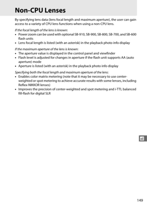 Page 177149
t
Non-CPU Lenses
By specifying lens data (lens focal length and maximum aperture), the user can gain 
access to a variety of CPU lens functions when using a non-CPU lens.
 
If the focal length of the lens is known :
• Power zoom can be used with optional S B-910, SB-900, SB-800, SB-700, and SB-600 
flash units
• Lens focal length is listed (with an asterisk) in the playback photo info display
If the maximum aperture of the lens is known :
• The aperture value is displayed in the control panel and...