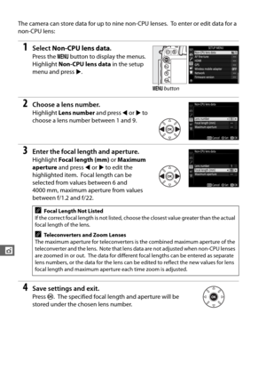 Page 178150
t
The camera can store data for up to nine non-CPU lenses. To enter or edit data for a 
non-CPU lens:
1Select  Non-CPU lens data .
Press the G button to display the menus. 
Highlight  Non-CPU lens data  in the setup 
menu and press  2.
2Choose a lens number.
Highlight  Lens number  and press 4 or  2 to 
choose a lens number between 1 and 9.
3Enter the focal length and aperture.
Highlight  Focal length (mm)  or Maximum 
aperture  and press  4 or  2 to edit the 
highlighted item.
 Focal length can be...