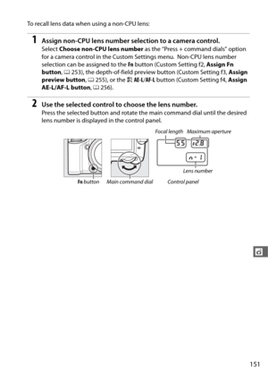 Page 179151
t
To recall lens data when using a non-CPU lens:
1Assign non-CPU lens number selection to a camera control.
Select Choose non-CPU lens number  as the “Press + command dials” option 
for a camera control in the Custom Settings menu.
 Non-CPU lens number 
selection can be assigned to the  Fn button (Custom Setting f2,  Assign Fn 
button , 0 253), the depth-of-field previe w button (Custom Setting f3, Assign 
preview button , 0 255), or the  AAE-L /AF-L  button (Custom Setting f4,  Assign 
AE-L/AF-L...