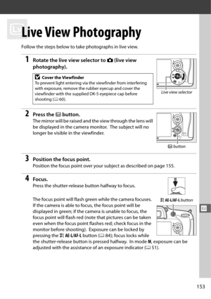 Page 181153
x
x
Live View Photography
Follow the steps below to take photographs in live view.
1Rotate the live view selector to C (live view 
photography).
2Press the  a button.
The mirror will be raised and the view through the lens will 
be displayed in the camera monitor.
 The subject will no 
longer be visible in the viewfinder.
3Position the focus point.
Position the focus point over your  subject as described on page 155.
4Focus.
Press the shutter-release button halfway to focus.
The focus point will...