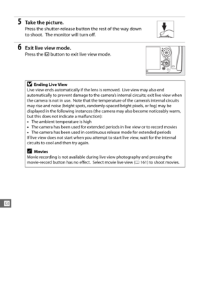 Page 182154
x
5Ta k e  t h e  p i c t u r e .
Press the shutter-release button the rest of the way down 
to shoot.
 The monitor will turn off.
6Exit live view mode.
Press the a button to exit live view mode.
DEnding Live View
Live view ends automatically if the lens is removed.
 Live view may also end 
automatically to prevent damage to the camera ’s internal circuits; exit live view when 
the camera is not in use.
 Note that the temperature of the camera’s internal circuits 
may rise and noise (bright spots,...