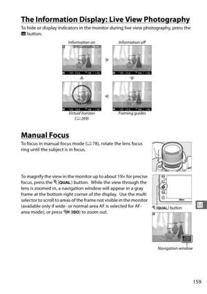Page 187159
x
The Information Display: Live View Photography
To hide or display indicators in the monitor during live view photography, press the 
R button.
Manual Focus
To focus in manual focus mode ( 078), rotate the lens focus 
ring until the subject is in focus.
To magnify the view in the monito r up to about 19× for precise 
focus, press the  X (T ) button.
 While the view through the 
lens is zoomed in, a navigation window will appear in a gray 
frame at the bottom right corner of the display.
 Use the...