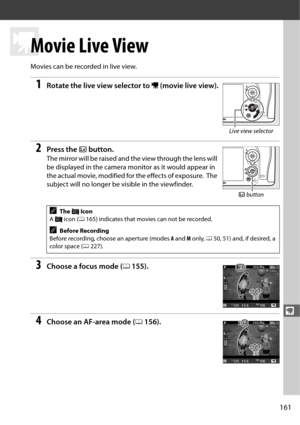 Page 189161
y
y
Movie Live View
Movies can be recorded in live view.
1Rotate the live view selector to 1 (movie live view).
2Press the  a button.
The mirror will be raised and the view through the lens will 
be displayed in the camera mo nitor as it would appear in 
the actual movie, modified for the effects of exposure.
 The 
subject will no longer be  visible in the viewfinder.
3Choose a focus mode (0155).
4Choose an AF-area mode ( 0156).
AThe  0 Icon
A  0  icon ( 0165) indicates that movies can not be...