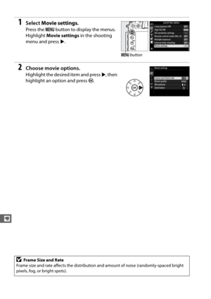 Page 198170
y
1Select Movie settings .
Press the G button to display the menus. 
Highlight  Movie settings  in the shooting 
menu and press  2.
2Choose movie options.
Highlight the desired item and press  2, then 
highlight an option and press  J.
DFrame Size and Rate
Frame size and rate affects the distribution  and amount of noise (randomly-spaced bright 
pixels, fog, or bright spots).
G  button 