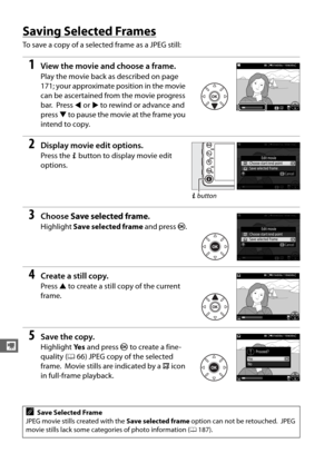 Page 204176
y
Saving Selected Frames
To save a copy of a selected frame as a JPEG still:
1View the movie and choose a frame.
Play the movie back as described on page 
171; your approximate position in the movie 
can be ascertained from the movie progress 
bar.
 Press  4 or  2 to rewind or advance and 
press  3 to pause the movie at the frame you 
intend to copy.
2Display movie edit options.
Press the  P button to display movie edit 
options.
3Choose  Save selected frame .
Highlight Save selected frame  and press...