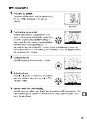 Page 209181
%
❚❚i Miniature Effect
1Press the  a button.
The mirror will be raised and the view through 
the lens will be displayed in the camera 
monitor.
2Position the focus point.
Use the multi selector to position the focus 
point in the area that will be in focus and then 
press the shutter-release button halfway to 
focus (note that the options temporarily clear 
from the display during autofocus).
 To  
temporarily clear miniature effect options from the display and enlarge the 
view in the monitor for...