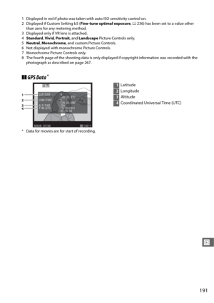 Page 219191
I
1 Displayed in red if photo was taken with auto ISO sensitivity control on.
2 Displayed if Custom Setting b5 (Fine-tune optimal exposure, 0 236) has been set to a value other 
than zero for any metering method.
3 Displayed only if VR lens is attached.
4 Standard , Vivid , Por trait , and Landscape  Picture Controls only.
5 Neutral , Monochrome , and custom Picture Controls.
6 Not displayed with monochrome Picture Controls.
7 Monochrome Picture Controls only.
8 The fourth page of the shooting data...