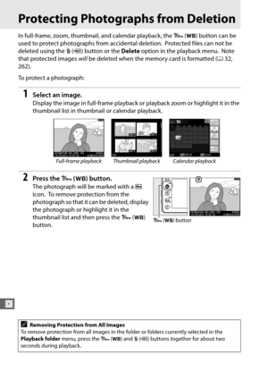 Page 224196
I
Protecting Photographs from Deletion
In full-frame, zoom, thumbnail, and calendar playback, the L (U ) button can be 
used to protect photographs from accidental deletion.
 Protected files can not be 
deleted using the  O (Q ) button or the  Delete option in the playback menu.
 Note 
that protected images  will be deleted when the memory card is formatted ( 032, 
262).
To protect a photograph:
1Select an image.
Display the image in full-frame playback or  playback zoom or highlight it in the...