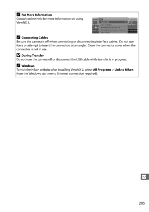 Page 233205
Q
AFor More Information
Consult online help for more information on using 
ViewNX 2.
AConnecting Cables
Be sure the camera is off when connec ting or disconnecting interface cables.
 Do not use 
force or attempt to insert the connectors at an angle.
 Close the connector cover when the 
connector is not in use.
DDuring Transfer
Do not turn the camera off or disconnect th e USB cable while transfer is in progress.
AWindows
To visit the Nikon website after installing ViewNX 2, select  All Programs> Link...