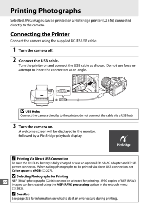 Page 236208
Q
Printing Photographs
Selected JPEG images can be printed on a PictBridge printer (0346) connected 
directly to the camera.
Connecting the Printer
Connect the camera using the supplied UC-E6 USB cable.
1Tur n th e  came ra of f.
2Connect the USB cable.
Turn the printer on and conn ect the USB cable as shown. Do not use force or 
attempt to insert the connectors at an angle.
3Tur n th e  came ra on .
A welcome screen will be displayed in the monitor, 
followed by a PictBridge playback display.
DUSB...