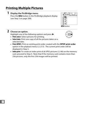Page 238210
Q
Printing Multiple Pictures
1Display the PictBridge menu.
Press the G button in the PictBr idge playback display 
(see Step 3 on page 208).
2Choose an option.
Highlight one of the following options and press  2.
• Print select : Select pictures for printing.
• Select date : Print one copy of all the pictures taken on a 
selected date.
• Print (DPOF) : Print an existing print order created with the  DPOF print order 
option in the playback menu ( 0213).
 The current print order will be 
displayed in...
