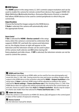 Page 244216
Q
❚❚HDMI Options
The  HDMI  option in the setup menu ( 0261) controls output resolution and can be 
used to enable the camera for remote co ntrol from devices that support HDMI-CEC 
( H igh- Definition  Multimedia  Interface– Consumer  Electronics  Control, a standard 
that allows HDMI devices to be used to  control peripherals to which they are 
connected).
Output Resolution
Choose the format for images output to the HDMI device.
 
If  Auto  is selected, the camera will automatically select 
the...