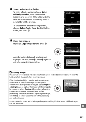 Page 249221
U
8Select a destination folder.
To enter a folder number, choose Select 
folder by number , enter the number 
( 0 225), and press  J.
 If the folder with the 
selected number does not already exist, a 
new folder will be created.
To choose from a list of existing folders, 
choose  Select folder from list , highlight a 
folder, and press  J.
9Copy the images.
Highlight  Copy image(s)?  and press J.
A confirmation dialog will be displayed; 
highlight  Ye s and press  J.
 Press  J again to 
exit when...