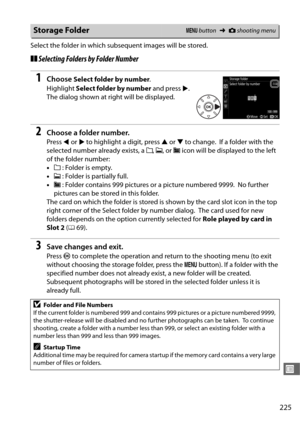 Page 253225
U
Select the folder in which subsequent images will be stored.
❚❚Selecting Folders by Folder Number
1Choose Select folder by number .
Highlight  Select folder by number  and press 2.
 
The dialog shown at right will be displayed.
2Choose a folder number.
Press  4 or  2 to highlight a digit, press  1 or  3 to change. If a folder with the 
selected number already exists, a  W, X , or  Y icon will be displayed to the left 
of the folder number:
• W : Folder is empty.
• X : Folder is partially full.
• Y...